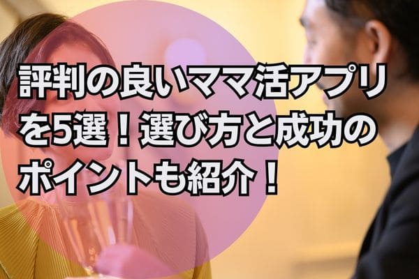 評判の良いママ活アプリを5選！選び方と成功のポイントも紹介！